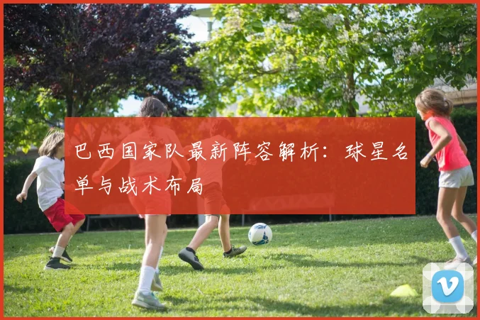 巴西国家队最新阵容解析：球星名单与战术布局
