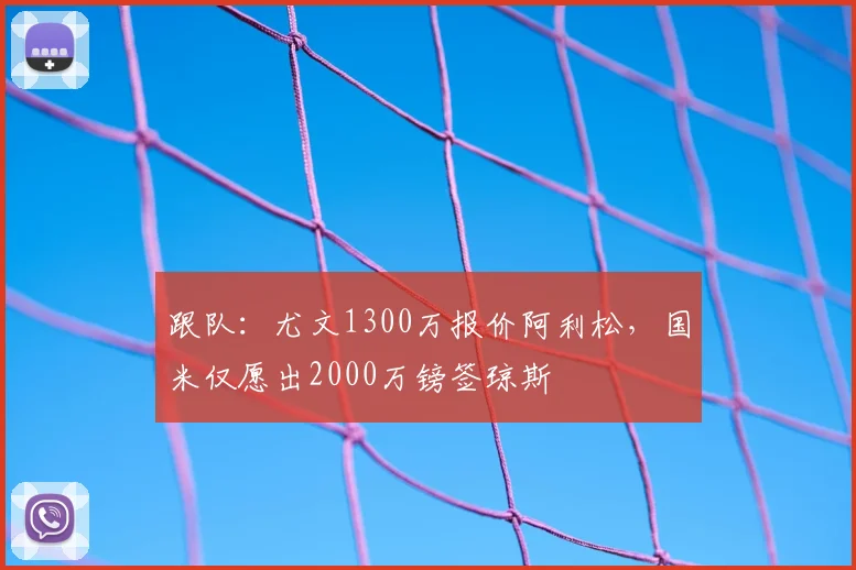 跟队：尤文1300万报价阿利松，国米仅愿出2000万镑签琼斯