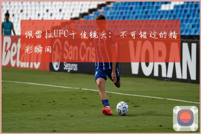 佩雷拉UFC十佳镜头：不可错过的精彩瞬间