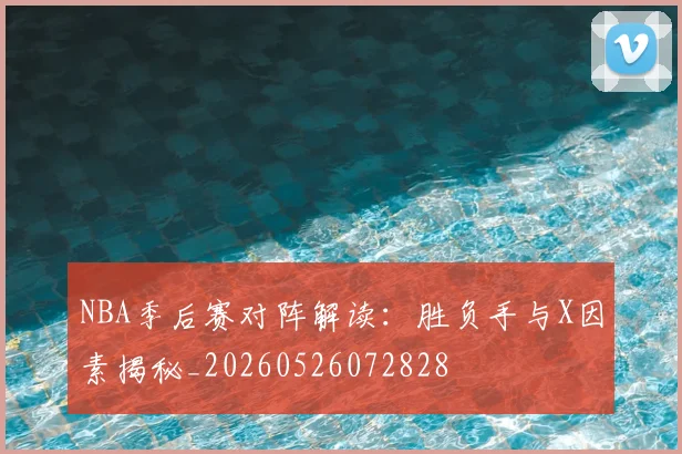 NBA季后赛对阵解读：胜负手与X因素揭秘_20260526072828