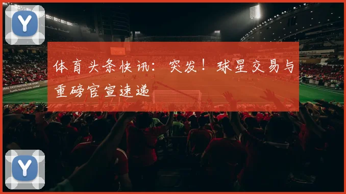 体育头条快讯：突发！球星交易与重磅官宣速递