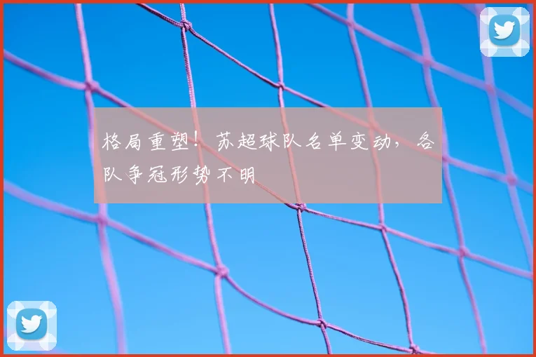 格局重塑！苏超球队名单变动，各队争冠形势不明