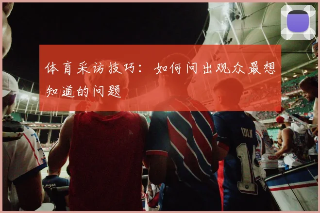 体育采访技巧：如何问出观众最想知道的问题