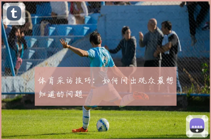 体育采访技巧：如何问出观众最想知道的问题