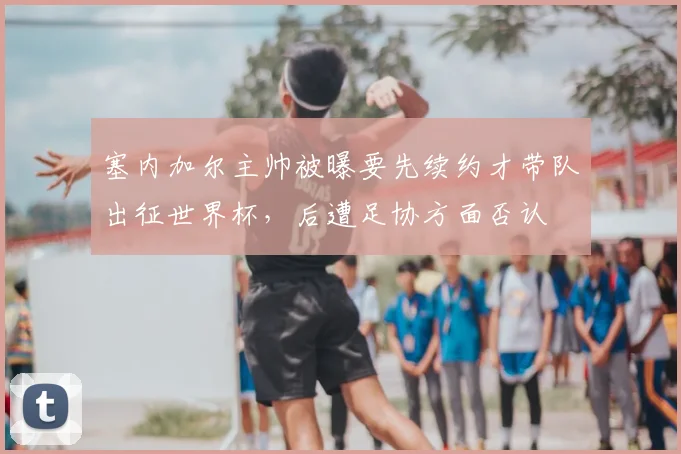 塞内加尔主帅被曝要先续约才带队出征世界杯，后遭足协方面否认