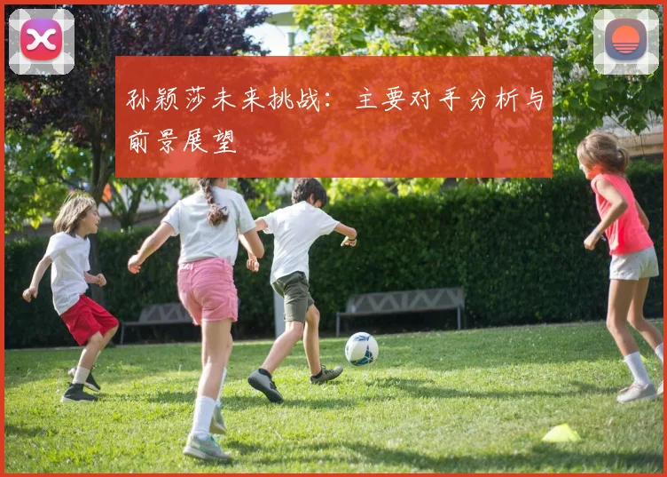 孙颖莎未来挑战：主要对手分析与前景展望