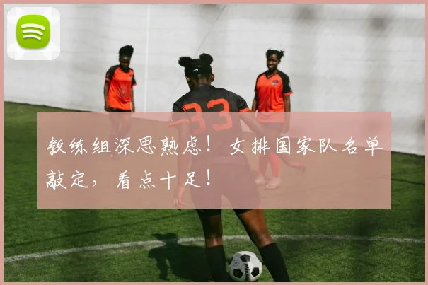 教练组深思熟虑!女排国家队名单敲定,看点十足!