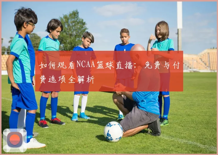 如何观看NCAA篮球直播：免费与付费选项全解析