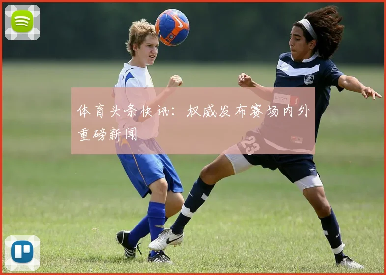 体育头条快讯：权威发布赛场内外重磅新闻