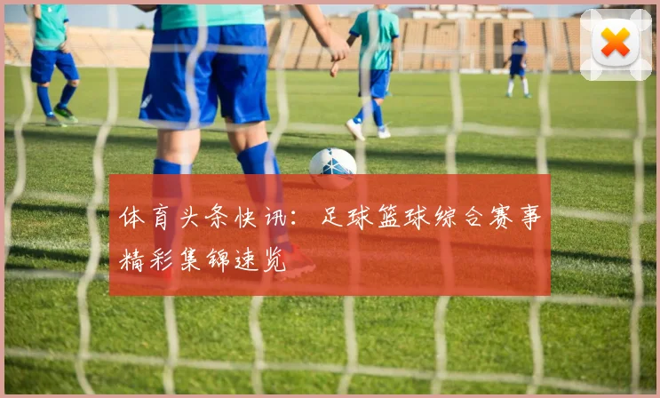 体育头条快讯：足球篮球综合赛事精彩集锦速览