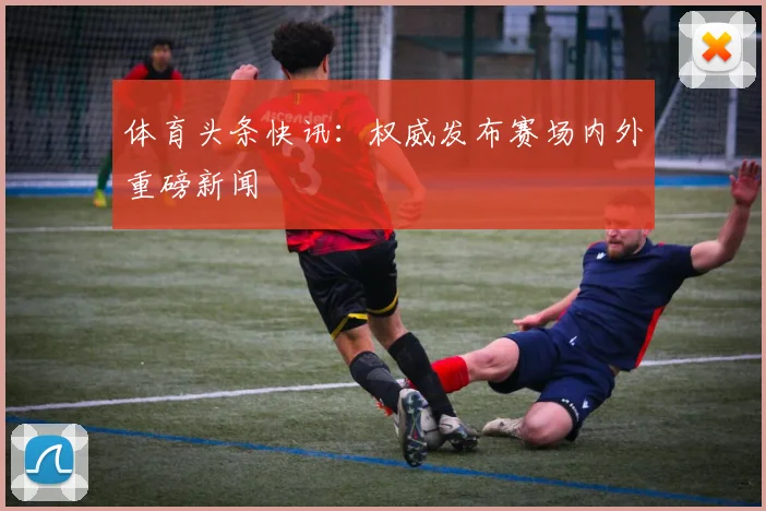 体育头条快讯：权威发布赛场内外重磅新闻