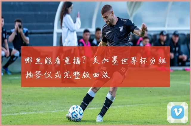 哪里能看重播?美加墨世界杯分组抽签仪式完整版回放