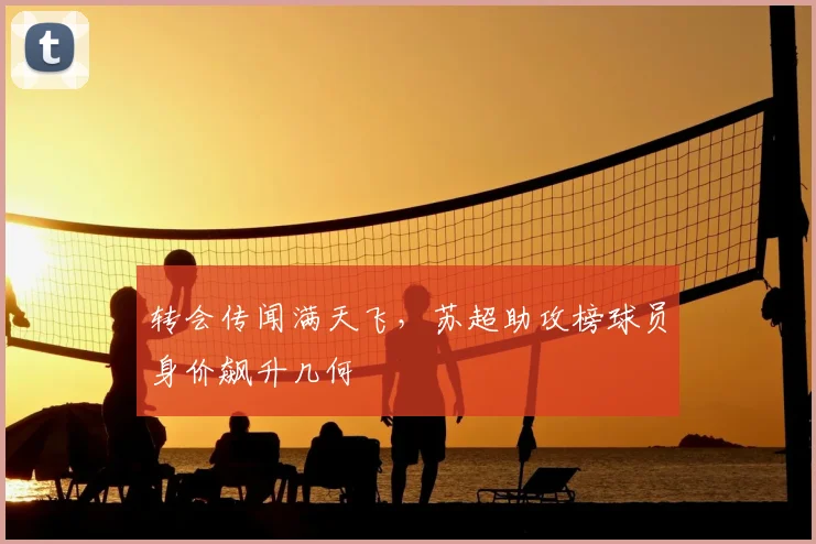 转会传闻满天飞，苏超助攻榜球员身价飙升几何