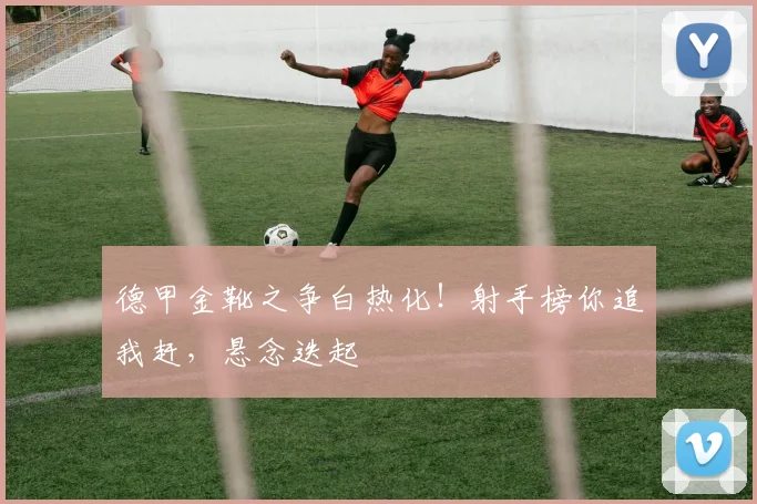 德甲金靴之争白热化！射手榜你追我赶，悬念迭起