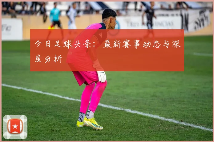 今日足球头条：最新赛事动态与深度分析