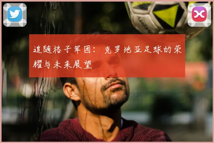 追随格子军团:克罗地亚足球的荣耀与未来展望