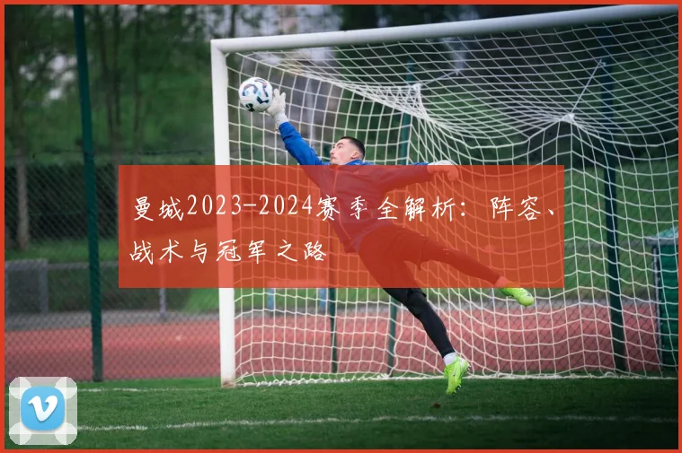 曼城2023-2024赛季全解析：阵容、战术与冠军之路
