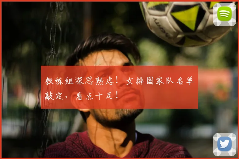 教练组深思熟虑!女排国家队名单敲定,看点十足!