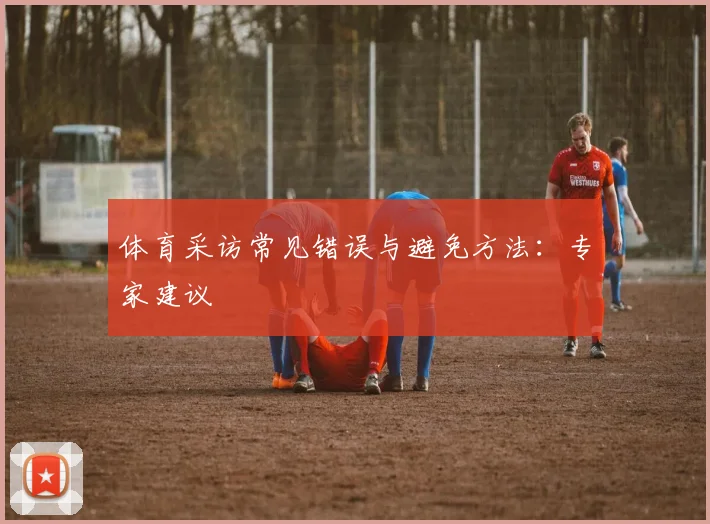 体育采访常见错误与避免方法：专家建议