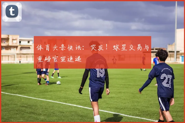 体育头条快讯：突发！球星交易与重磅官宣速递