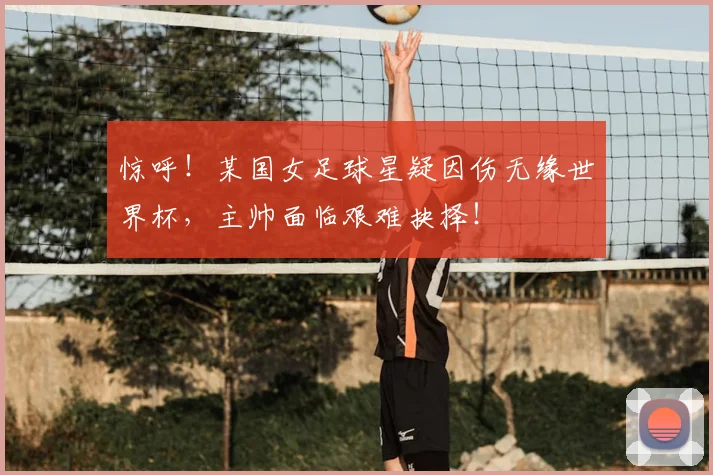 惊呼!某国女足球星疑因伤无缘世界杯,主帅面临艰难抉择!