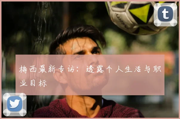 梅西最新专访：透露个人生活与职业目标